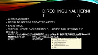 DIREC
T
INGUINAL HERNI
A
• ALWAYS ACQUIRED
• MEDIAL TO INFERIOR EPIGASTRIC ARTERY
• SAC IS THICK
• THROUGH HESSELBACHS TRIANGLE….. HESSELBACHS TRIANGLE IS
DIVIDED IN
TO LATERAL & MEDIAL HALVES BY OBLITERATED UMBILICAL
ARTERY(LATERAL
UMBILICAL LIGAMENT) DIRECT
HERNIA
CAN B
E
DIVIDEDIN TO LATERA
L
AND
MEDIAL BASED
UPON
THIS
LIGAMENT
 