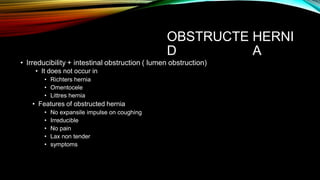OBSTRUCTE
D
HERNI
A
• Irreducibility + intestinal obstruction ( lumen obstruction)
• It does not occur in
• Richters hernia
• Omentocele
• Littres hernia
• Features of obstructed hernia
• No expansile impulse on coughing
• Irreducible
• No pain
• Lax non tender
• symptoms
 