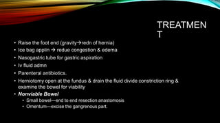TREATMEN
T
• Raise the foot end (gravityredn of hernia)
• Ice bag applin  redue congestion & edema
• Nasogastric tube for gastric aspiration
• Iv fluid admn
• Parenteral antibiotics.
• Herniotomy open at the fundus & drain the fluid divide constriction ring &
examine the bowel for viability
• Nonviable Bowel
• Small bowel—end to end resection anastomosis
• Omentum—excise the gangrenous part.
 
