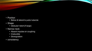 • Position
• Below & lateral to pubic tubercle
• Shape
• Globular/ retort (if large)
• Narrow neck
• Absent impulse on coughing
• Irreducible
• Strangulation
• consistency
 