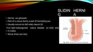 SLIDIN
G
HERNI
A
• Hernia –en-glissade
• Part of a viscus forms a part of herniating sac
• Usually occurs on left side( caeum) &
if on right side(sigmoid
• In males
• Some times sac less
colon) bladder on both side
 