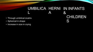 UMBILICA
L
HERNI
A
IN INFANTS
&
CHILDREN
S
• Through umbilical cicatrix
• Spherical in shape
• Increase in size in crying
 