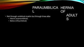 PARAUMBILICA
L
HERNIA
OF
ADULT
S
• Not through umbilical cicatrix but through linea alba
• Above (supraumbilical)
• Below (infraumbilical)
 