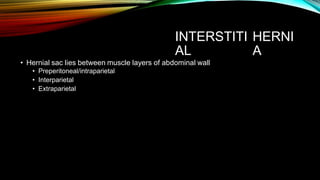 INTERSTITI
AL
HERNI
A
• Hernial sac lies between muscle layers of abdominal wall
• Preperitoneal/intraparietal
• Interparietal
• Extraparietal
 