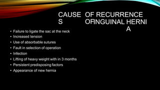 CAUSE
S
OF RECURRENCE
OFINGUINAL HERNI
A
• Failure to ligate the sac at the neck
• Increased tension
• Use of absorbable sutures
• Fault in selection of operation
• Infection
• Lifting of heavy weight with in 3 months
• Persistent predisposing factors
• Appearance of new hernia
 