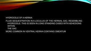 HYDROCELE OF A HERNIA
FLUID SEQUESTRATION IN A LOCULUS OF THE HERNIAL SAC, RESEMBLING
HYDROCELE. THIS IS SEEN IN LONG STANDING CASES WITH ADHESIONS
WITHIN
THE SAC
MORE COMMON IN VENTRAL HERNIA CONTAING OMENTUM
 