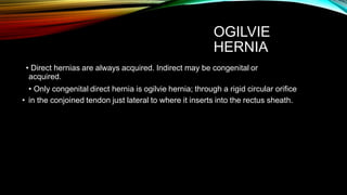 OGILVIE
HERNIA
• Direct hernias are always acquired. Indirect may be congenital or
acquired.
• Only congenital direct hernia is ogilvie hernia; through a rigid circular orifice
• in the conjoined tendon just lateral to where it inserts into the rectus sheath.
 