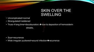 SKIN OVER THE
SWELLING
• Uncomplicated=normal
• Strangulated=reddened
• Truss 4 long time=discolouration, due to deposition of hemosiderin
streaks,
• Scar=recurrence
• Wide irregular puckered=wound infectionrecurrence
 