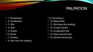 PALPATION
• 1. Temperature
• 2. Tenderness
• 3. Site
• 4. Size
• 5. Shape
• 6. Extent
• 7. Surface
• 8. Skin over the swelling
• 9. Consistency
• 10. Reducibility
• 11. Get above the swelling
• 12. Cough impulse
• 13. Invagination test
• 14. Ring occlusion test
• 15. Zieman's technique.
 