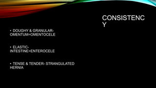 CONSISTENC
Y
• DOUGHY & GRANULAR-
OMENTUM=OMENTOCELE
• ELASTIC-
INTESTINE=ENTEROCELE
• TENSE & TENDER- STRANGULATED
HERNIA
 