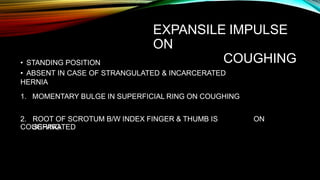 EXPANSILE IMPULSE
ON
COUGHING
• STANDING POSITION
• ABSENT IN CASE OF STRANGULATED & INCARCERATED
HERNIA
1. MOMENTARY BULGE IN SUPERFICIAL RING ON COUGHING
2. ROOT OF SCROTUM B/W INDEX FINGER & THUMB IS
SEPARATED
ON
COUGHING
 
