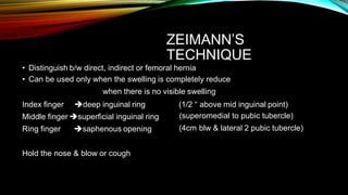 ZEIMANN’S
TECHNIQUE
• Distinguish b/w direct, indirect or femoral hernia
• Can be used only when the swelling is completely reduce
when there is no visible swelling
Index finger deep inguinal ring (1/2 “ above mid inguinal point)
(superomedial to pubic tubercle)
(4cm blw & lateral 2 pubic tubercle)
Middle finger superficial inguinal ring
Ring finger saphenous opening
Hold the nose & blow or cough
 