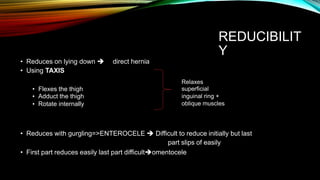 REDUCIBILIT
Y
• Reduces on lying down 
• Using TAXIS
direct hernia
Relaxes
superficial
inguinal ring +
oblique muscles
• Flexes the thigh
• Adduct the thigh
• Rotate internally
• Reduces with gurgling=>ENTEROCELE  Difficult to reduce initially but last
part slips of easily
• First part reduces easily last part difficultomentocele
 