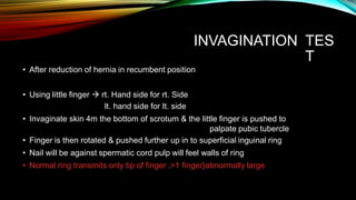 INVAGINATION TES
T
• After reduction of hernia in recumbent position
• Using little finger  rt. Hand side for rt. Side
lt. hand side for lt. side
• Invaginate skin 4m the bottom of scrotum & the little finger is pushed to
palpate pubic tubercle
• Finger is then rotated & pushed further up in to superficial inguinal ring
• Nail will be against spermatic cord pulp will feel walls of ring
• Normal ring transmits only tip of finger ,>1 finger}abnormally large
 