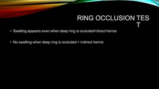 RING OCCLUSION TES
T
• Swelling appears even when deep ring is occluded=direct hernia
• No swelling when deep ring is occluded = indirect hernia
 
