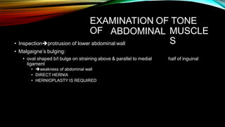 EXAMINATION OF TONE
OF ABDOMINAL
• Inspectionprotrusion of lower abdominal wall
• Malgaigne’s bulging:
• oval shaped b/l bulge on straining above & parallel to medial
ligament
• weakness of abdominal wall
• DIRECT HERNIA
• HERNIOPLASTY IS REQUIRED
MUSCLE
S
half of inguinal
 