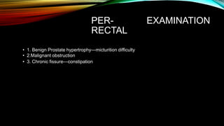 PER-
RECTAL
EXAMINATION
• 1. Benign Prostate hypertrophy—micturition difficulty
• 2.Malignant obstruction
• 3. Chronic fissure—constipation
 