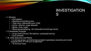 INVESTIGATION
S
• I. Routine
• • Hemoglobin
• • Bleeding time/Clotting time
• • Total count, differential count, ESR
• • Urine—albumin, sugar deposits
• • Blood—urea, sugar
• • Blood grouping/typing—for irreducible hernia/huge hernia
• II. Anesthetic Purpose
• • X-ray chest (Chronic TB, Asthma—precipitate hernia)
• • ECG all leads
• III. USG Abdomen and Pelvis
• • In old age group—to find benign prostate hyperplasia calculate post-voidal
residual urine. If >100 ml it is significant
• • To find any mass
 
