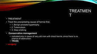 TREATMEN
T
• TREATMENT
• Treat the precipitating cause of hernia first.
• 1. Benign prostate hypertrophy
• 2. Tuberculosis
• 3. Stop smoking
• Conservative management
• indicated only in cases of very old man with direct hernia; since there is no
chance of obstruction.
• TRUSS
• surgery
 