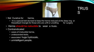 TRUS
S
• Not Curative for hernia.
• It is a special belt devised to keep the hernia reduced at the deep ring or
Hesselbach triangle for those who are unfit or unwilling for surgery
• Hernia should be reducible to
• Contraindicated
• cases of irreducible hernia,
• undescended testis,
• associated huge hydrocele,
• unintelligent people.
wear a truss.
 