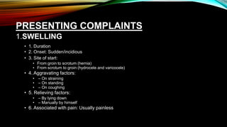PRESENTING COMPLAINTS
1.SWELLING
• 1. Duration
• 2. Onset: Sudden/incidious
• 3. Site of start:
• From groin to scrotum (hernia)
• From scrotum to groin (hydrocele and varicocele)
• 4. Aggravating factors:
• – On straining
• – On standing
• – On coughing
• 5. Relieving factors:
• – By lying down
• – Manually by himself
• 6. Associated with pain: Usually painless
 