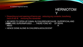 In indirect inguinal hernia
HERNIOTOM
Y
• Dissecting out and opening of hernia sac ,reducing any contents ,transfixing
neck of sac & removing the remainder
• NO NEED TO OPEN UP CANAL IN CHILDREN BECAUSE SUPERFICIAL AND
DEEP
RING ARE SUPERIMPOSED ……THERE FORE NO
NEED
• HENCE DONE ALONE IN CHILDREN,ADOLESCENT
OF REPAI
R
 