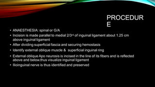 PROCEDUR
E
• ANAESTHESIA: spinal or G/A
• Incision is made parallel to medial 2/3rd of inguinal ligament about 1.25 cm
above inguinal ligament
• After dividing superficial fascia and securing hemostasis
• Identify external oblique muscle & superficial inguinal ring
• External oblique Apo neurosis is incised in the line of its fibers and is reflected
above and below.thus visualize inguinal ligament
• Ilioinguinal nerve is thus identified and preserved
 