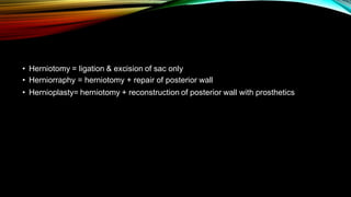 • Herniotomy = ligation & excision of sac only
• Herniorraphy = herniotomy + repair of posterior wall
• Hernioplasty= herniotomy + reconstruction of posterior wall with prosthetics
 