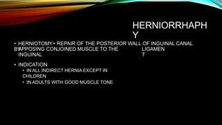 HERNIORRHAPH
Y
• HERNIOTOMY+ REPAIR OF THE POSTERIOR WALL OF INGUINAL CANAL
BY
APPOSING CONJOINED MUSCLE TO THE
INGUINAL
LIGAMEN
T
• INDICATION
• IN ALL INDIRECT HERNIA EXCEPT IN
CHILDREN
• IN ADULTS WITH GOOD MUSCLE TONE
 