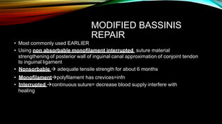 MODIFIED BASSINIS
REPAIR
• Most commonly used EARLIER
• Using non absorbable monofilament interrupted suture material
strengthening of posterior wall of inguinal canal approximation of conjoint tendon
to inguinal ligament
• Nonsorbable  adequate tensile strength for about 6 months
• Monofilamentpolyfilament has crevices=infn
• Interrupted continuous suture= decrease blood supply interfere with
healing
 