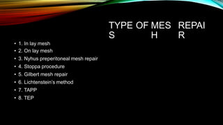 TYPE
S
OF MES
H
REPAI
R
• 1. In lay mesh
• 2. On lay mesh
• 3. Nyhus preperitoneal mesh repair
• 4. Stoppa procedure
• 5. Gilbert mesh repair
• 6. Lichtenstein’s method
• 7. TAPP
• 8. TEP
 