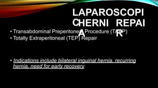 LAPAROSCOPI
CHERNI
A
REPAI
R
• Transabdominal Preperitoneal Procedure (TAPP)
• Totally Extraperitoneal (TEP) Repair
• Indications include bilateral inguinal hernia, recurring
hernia, need for early recovery
 