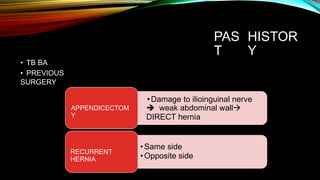 PAS
T
HISTOR
Y
• TB BA
• PREVIOUS
SURGERY
•Damage to ilioinguinal nerve
 weak abdominal wall
DIRECT hernia
APPENDICECTOM
Y
•Same side
•Opposite side
RECURRENT
HERNIA
 