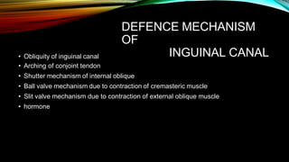 DEFENCE MECHANISM
OF
INGUINAL CANAL
• Obliquity of inguinal canal
• Arching of conjoint tendon
• Shutter mechanism of internal oblique
• Ball valve mechanism due to contraction of cremasteric muscle
• Slit valve mechanism due to contraction of external oblique muscle
• hormone
 