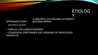 ETIOLOG
Y
•
APPENDICECTOMY
McBURNEYS INCISION
 DESTROY ILIO INGUINAL NDIRECT
INGUINALHERNIA
• FAMILIAL COLLAGEN DISORDER
• CONGENITAL PREFORMED SAC (REMAINS OF PROCESSUS
VAGINALIS)
 