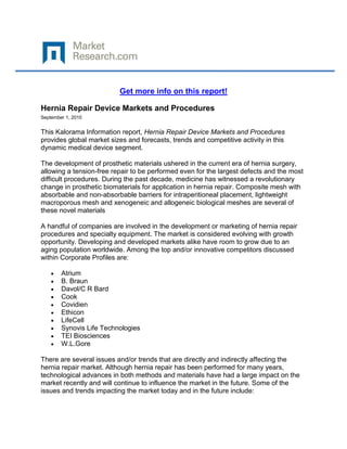 Get more info on this report!

Hernia Repair Device Markets and Procedures
September 1, 2010


This Kalorama Information report, Hernia Repair Device Markets and Procedures
provides global market sizes and forecasts, trends and competitive activity in this
dynamic medical device segment.

The development of prosthetic materials ushered in the current era of hernia surgery,
allowing a tension-free repair to be performed even for the largest defects and the most
difficult procedures. During the past decade, medicine has witnessed a revolutionary
change in prosthetic biomaterials for application in hernia repair. Composite mesh with
absorbable and non-absorbable barriers for intraperitioneal placement, lightweight
macroporous mesh and xenogeneic and allogeneic biological meshes are several of
these novel materials

A handful of companies are involved in the development or marketing of hernia repair
procedures and specialty equipment. The market is considered evolving with growth
opportunity. Developing and developed markets alike have room to grow due to an
aging population worldwide. Among the top and/or innovative competitors discussed
within Corporate Profiles are:

        Atrium
        B. Braun
        Davol/C R Bard
        Cook
        Covidien
        Ethicon
        LifeCell
        Synovis Life Technologies
        TEI Biosciences
        W.L.Gore

There are several issues and/or trends that are directly and indirectly affecting the
hernia repair market. Although hernia repair has been performed for many years,
technological advances in both methods and materials have had a large impact on the
market recently and will continue to influence the market in the future. Some of the
issues and trends impacting the market today and in the future include:
 