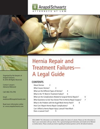 Hernia Repair and
                               Treatment Failures—
Organized by the lawyers at
Anapol Schwartz.
                               A Legal Guide
© 2010 All Rights Reserved.
                               Contents
Contact Lawyers:                 About Hernias              2
Adrianne Walvoord
                                 What Causes Hernias?                  3
                                 What are the Different Types of Hernias?                  4
Call: 866.735.2792
                                 What is the ‘R’ Word in Treatment Failure?                6
Email:                           What are the Complications Related to Surgical Hernia Repairs?                           6
awalvoord@anapolschwartz.com     What Questions to Ask Your Doctor Prior to Hernia Repair Surgery?                        7
                                 What Is the Problem with the Kugel Mesh Hernia Patch?                          8
Read more information online
at: www.anapolschwartz.com       How Can I Report Hernia Repair Complications?                       9
                                 Can I Afford a Hernia Repair Injury Lawsuit? How Much
                                 Does a Lawsuit Cost?           9



                               DISCLAIMER: This information is not intended to replace the advice of a doctor. Please use this information to
                               help in your conversation with your doctor. This is general background information and should not be followed
                               as medical advice. Please consult your doctor regarding all medical questions and for all medical treatment.
 