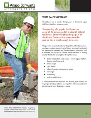 WHAt CAuses HerniAs?
                                                              The abdomen wall of provides strong support to the internal organs
                                                              which exert significant outward pressure.


                                                              the opening of a gap in the tissue can
                                                              occur of its own accord at a point of natural
                                                              weakness, or by over-stretching a part of
                                                              the tissue. overexertion may cause the
                                                              gap, so can a simple cough or sneeze.

                                                              The gap in the abdominal wall is not the problem. Almost every move-
                                                              ment puts more pressure on internal tissues which push out through
                                                              the opening a bit more each time. This also enlarges the opening itself.
                                                              If unchecked, this process can continue even to the extent of allowing
                                                              much of the intestine to hang down through the hernia.

                                                                •	 chronic constipation, which causes a person to push too hard
                                                                   during a bowel movement
                                                                •	 chronic cough
                                                                •	 cystic fibrosis
                                                                •	 enlarged prostate and pushing to urinate
                                                                •	 overweight
                                                                •	 heavy lifting
                                                                •	 un-descended testicles

                                                              A combination of muscle weakness and straining, such as heavy lift-
                                                              ing, might contribute to hernia or people born with weak abdominal
                                                              muscles may be more likely to get a hernia.




HERnIA REPAIR AnD TREATMEnT FAILuRES—A Legal Guide
Copyright © 2004–2010 All rights reserved. Anapol Schwartz.
Read more information online at www.anapolschwartz.com.
                                                                                                                                    3
 