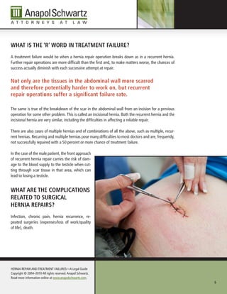 WHAt is tHe ‘r’ WorD in treAtMent fAilure?
A treatment failure would be when a hernia repair operation breaks down as in a recurrent hernia.
Further repair operations are more difficult than the first and, to make matters worse, the chances of
success actually diminish with each successive attempt at repair.


not only are the tissues in the abdominal wall more scarred
and therefore potentially harder to work on, but recurrent
repair operations suffer a significant failure rate.

The same is true of the breakdown of the scar in the abdominal wall from an incision for a previous
operation for some other problem. This is called an incisional hernia. Both the recurrent hernia and the
incisional hernia are very similar, including the difficulties in affecting a reliable repair.

There are also cases of multiple hernias and of combinations of all the above, such as multiple, recur-
rent hernias. Recurring and multiple hernias pose many difficulties to most doctors and are, frequently,
not successfully repaired with a 50 percent or more chance of treatment failure.

In the case of the male patient, the front approach
of recurrent hernia repair carries the risk of dam-
age to the blood supply to the testicle when cut-
ting through scar tissue in that area, which can
lead to losing a testicle.


WHAt Are tHe CoMpliCAtions
relAteD to surgiCAl
HerniA repAirs?
Infection, chronic pain, hernia recurrence, re-
peated surgeries (expenses/loss of work/quality
of life), death.




HERnIA REPAIR AnD TREATMEnT FAILuRES—A Legal Guide
Copyright © 2004–2010 All rights reserved. Anapol Schwartz.
Read more information online at www.anapolschwartz.com.
                                                                                                           6
 
