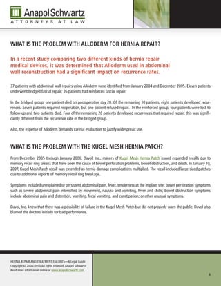 WHAt is tHe probleM WitH AlloDerM for HerniA repAir?

in a recent study comparing two different kinds of hernia repair
medical devices, it was determined that Alloderm used in abdominal
wall reconstruction had a significant impact on recurrence rates.

37 patients with abdominal wall repairs using Alloderm were identified from January 2004 and December 2005. Eleven patients
underwent bridged fascial repair; 26 patients had reinforced fascial repair.

In the bridged group, one patient died on postoperative day 20. Of the remaining 10 patients, eight patients developed recur-
rences. Seven patients required reoperation, but one patient refused repair. In the reinforced group, four patients were lost to
follow-up and two patients died. Four of the remaining 20 patients developed recurrences that required repair; this was signifi-
cantly different from the recurrence rate in the bridged group.

Also, the expense of Alloderm demands careful evaluation to justify widespread use.



WHAt is tHe probleM WitH tHe kugel MesH HerniA pAtCH?
From December 2005 through January 2006, Davol, Inc., makers of Kugel Mesh Hernia Patch issued expanded recalls due to
memory recoil ring breaks that have been the cause of bowel perforation problems, bowel obstruction, and death. In January 10,
2007, Kugel Mesh Patch recall was extended as hernia damage complications multiplied. The recall included large-sized patches
due to additional reports of memory recoil ring breakage.

Symptoms included unexplained or persistent abdominal pain, fever, tenderness at the implant site; bowel perforation symptoms
such as severe abdominal pain intensified by movement, nausea and vomiting, fever and chills; bowel obstruction symptoms
include abdominal pain and distention, vomiting, fecal vomiting, and constipation; or other unusual symptoms.

Davol, Inc. knew that there was a possibility of failure in the Kugel Mesh Patch but did not properly warn the public. Davol also
blamed the doctors initially for bad performance.




HERnIA REPAIR AnD TREATMEnT FAILuRES—A Legal Guide
Copyright © 2004–2010 All rights reserved. Anapol Schwartz.
Read more information online at www.anapolschwartz.com.
                                                                                                                               8
 