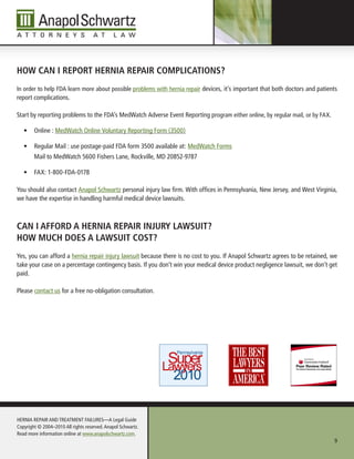 HoW CAn i report HerniA repAir CoMpliCAtions?
In order to help FDA learn more about possible problems with hernia repair devices, it’s important that both doctors and patients
report complications.

Start by reporting problems to the FDA’s MedWatch Adverse Event Reporting program either online, by regular mail, or by FAX.

   •	 Online : MedWatch Online Voluntary Reporting Form (3500)

   •	 Regular Mail : use postage-paid FDA form 3500 available at: MedWatch Forms
        Mail to MedWatch 5600 Fishers Lane, Rockville, MD 20852-9787

   •	 FAX: 1-800-FDA-0178

You should also contact Anapol Schwartz personal injury law firm. With offices in Pennsylvania, new Jersey, and West Virginia,
we have the expertise in handling harmful medical device lawsuits.



CAn i AfforD A HerniA repAir injury lAWsuit?
HoW MuCH Does A lAWsuit Cost?
Yes, you can afford a hernia repair injury lawsuit because there is no cost to you. If Anapol Schwartz agrees to be retained, we
take your case on a percentage contingency basis. If you don’t win your medical device product negligence lawsuit, we don’t get
paid.

Please contact us for a free no-obligation consultation.




HERnIA REPAIR AnD TREATMEnT FAILuRES—A Legal Guide
Copyright © 2004–2010 All rights reserved. Anapol Schwartz.
Read more information online at www.anapolschwartz.com.
                                                                                                                               9
 