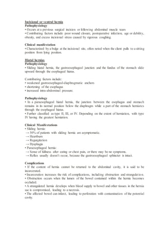 Incisional or ventral hernia
Pathophysiology
• Occurs at a previous surgical incision or following abdominal muscle tears
• Contributing factors include poor wound closure, postoperative infection, age or debility,
obesity, and excess incisional stress caused by vigorous coughing.
Clinical manifestation
• Characterized by a bulge at the incisional site, often noted when the client pulls to a sitting
position from lying position.
Hiatal hernias
Pathophysiology
• Sliding hiatal hernia, the gastroesophageal junction and the fundus of the stomach slide
upward through the esophageal hiatus.
Contributing factors include:
• weakened gastroesophageal-diaphragmatic anchors
• shortening of the esophagus
• increased intra-abdominal pressure.
Pathophysiology
• In a paraesophageal hiatal hernia, the junction between the esophagus and stomach
remains in its normal position below the diaphragm while a part of the stomach herniates
through the esophageal hiatus.
• Further classified as type II, III, or IV. Depending on the extent of herniation, with type
IV having the greatest herniation.
Clinical Manifestations
• Sliding hernia:
→ 50% of patients with sliding hernia are asymptomatic.
→ Heartburn
→ Regurgitation
→ Dysphagia
• Paraesophageal hernia:
→ Sense of fullness after eating or chest pain, or there may be no symptoms.
→ Reflux usually doesn’t occur, because the gastroesophageal sphincter is intact.
Complications
• If the content of hernia cannot be returned to the abdominal cavity, it is said to be
incarcerated.
• Incarceration increases the risk of complications, including obstruction and strangulation.
• Obstruction occurs when the lumen of the bowel contained within the hernia becomes
occluded.
• A strangulated hernia develops when blood supply to bowel and other tissues in the hernia
sac is compromised, leading to a necrosis.
• The affected bowel can infarct, leading to perforation with contamination of the potential
cavity.
 