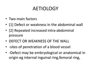 AETIOLOGY
• Two main factors
• [1] Defect or weakness in the abdominal wall
• [2] Repeated increased intra-abdominal
pressure
• DEFECT OR WEAKNESS OF THE WALL
• -sites of penetration of a blood vessel
• -Defect may be embryological or anatomical in
origin eg internal inguinal ring,femoral ring,
 