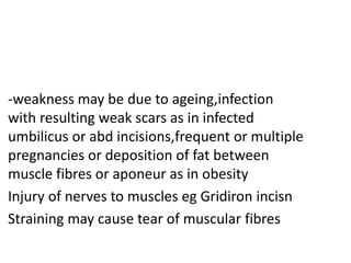 • -weakness may be due to ageing,infection
with resulting weak scars as in infected
umbilicus or abd incisions,frequent or multiple
pregnancies or deposition of fat between
muscle fibres or aponeur as in obesity
• Injury of nerves to muscles eg Gridiron incisn
• Straining may cause tear of muscular fibres
 