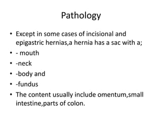 Pathology
• Except in some cases of incisional and
epigastric hernias,a hernia has a sac with a;
• - mouth
• -neck
• -body and
• -fundus
• The content usually include omentum,small
intestine,parts of colon.
 