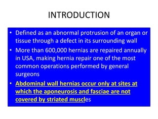 INTRODUCTION
• Defined as an abnormal protrusion of an organ or
tissue through a defect in its surrounding wall
• More than 600,000 hernias are repaired annually
in USA, making hernia repair one of the most
common operations performed by general
surgeons
• Abdominal wall hernias occur only at sites at
which the aponeurosis and fasciae are not
covered by striated muscles
 
