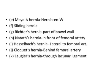 • (e) Maydl’s hernia-Hernia-en-W
• (f) Sliding hernia
• (g) Richter’s hernia-part of bowel wall
• (h) Narath’s hernia-in front of femoral artery
• (i) Hesselbach’s hernia- Lateral to femoral art.
• (j) Cloquet’s hernia-Behind femoral artery
• (k) Laugier’s hernia-through lacunar ligament
 
