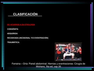 CLASIFICACIÓN


DE ACUERDO A SU ETIOLOGÍA

CONGÉNITA

ADQUIRIDA

RECIDIVADA (INCISIONAL Y/O EVENTRACIÓN)

TRAUMÁTICA




    Ferraina – Oría: Pared abdominal. Hernias y eventraciones: Cirugía de
                           Michans, 5ta ed, cap 35
 