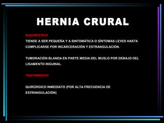 DIAGNÓSTICO
TIENDE A SER PEQUEÑA Y A SINTOMÁTICA O SÍNTOMAS LEVES HASTA
COMPLICARSE POR INCARCERACIÓN Y ESTRANGULACIÓN.


TUMORACIÓN BLANDA EN PARTE MEDIA DEL MUSLO POR DEBAJO DEL
LIGAMENTO INGUINAL.


TRATAMIENTO


QUIRÚRGICO INMEDIATO (POR ALTA FRECUENCIA DE
ESTRANGULACIÓN)
 