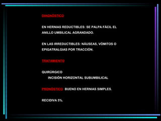 DIAGNÓSTICO


EN HERNIAS REDUCTIBLES: SE PALPA FÁCIL EL
ANILLO UMBILICAL AGRANDADO.


EN LAS IRREDUCTIBLES: NÁUSEAS, VÓMITOS O
EPIGATRALGIAS POR TRACCIÓN.


TRATAMIENTO


QUIRÚRGICO
   INCISIÓN HORIZONTAL SUBUMBILICAL


PRONÓSTICO BUENO EN HERNIAS SIMPLES.


RECIDIVA 5%.
 